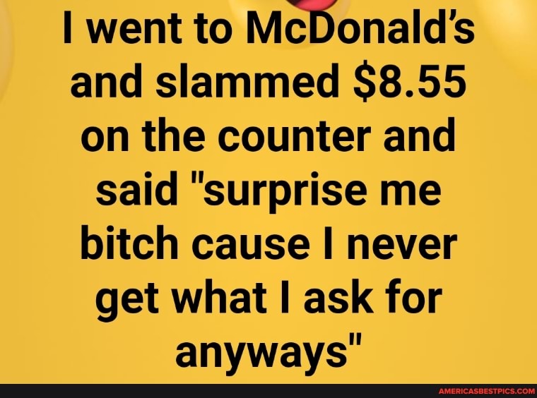 I went to McDonald's and slammed $8.55 on the counter and said "surprise me bitch cause I never get what ask for anyways"