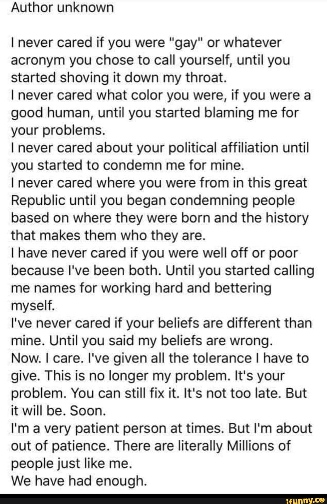 Author unknown
I never cared if you were "gay" or whatever
acronym you chose to call yourself, until you
started shoving it down my throat.
I never cared what color you were, if you were a
good human, until you started blaming me for
your problems.
I never cared about your political affiliation until
you started to condemn me for mine.
I never cared where you were from in this great
Republic until you began condemning people
based on where they were born and the history
that makes them who they are.
I have never cared if you were well off or poor
because I've been both. Until you started calling
me names for working hard and bettering
myself.
I've never cared if your beliefs are different than
mine. Until you said my beliefs are wrong.
Now. I care. I've given all the tolerance I have to
give. This is no longer my problem. It's your
problem. You can still fix it. It's not too late. But
it will be. Soon.
I'm a very patient person at times. But I'm about
out of patience. There are literally Millions of
people just like me.
We have had enough.