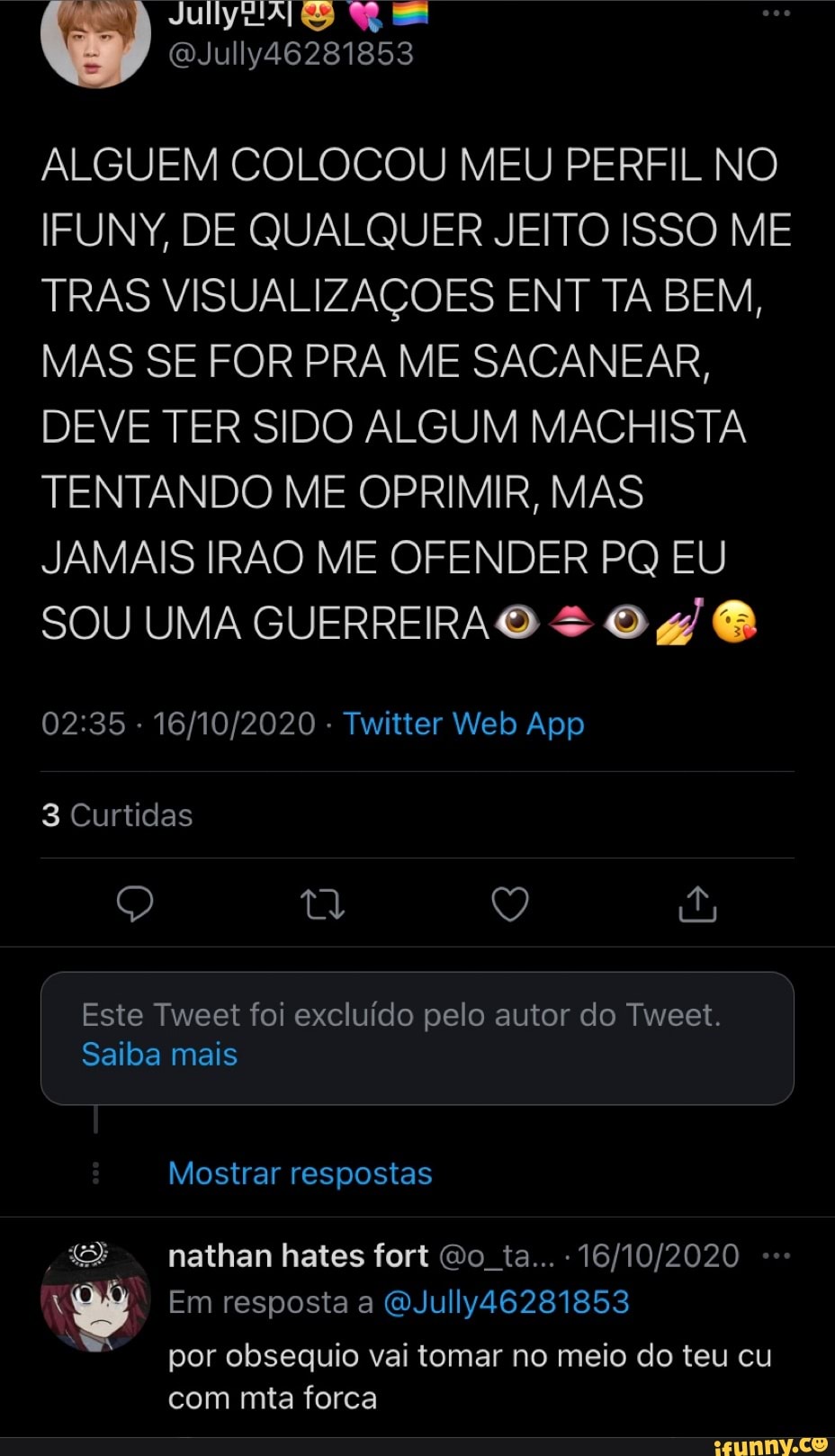 July
ALGUEM COLOCOU MEU PERFIL NO IFUNY, DE QUALQUER JEITO ISSO ME TRAS VISUALIZAÇÕES ENT TA BEM,
MAS SE FOR PRA ME SACANEAR,
DEVE TER SIDO ALGUM MACHISTA TENTANDO ME OPRIMIR, MAS JAMAIS IRÃO ME OFENDER PQ EU SOU UMA GUERREIRA O O &
3 Curtidas
Q Q É
Este Tweet foi excluído pelo autor do Tweet.
Saiba mais
Mostrar respostas
nathan hates fort Oo ta...
Em resposta a QJully46281853 por obsequio vai tomar no meio do teu cu com mta forca