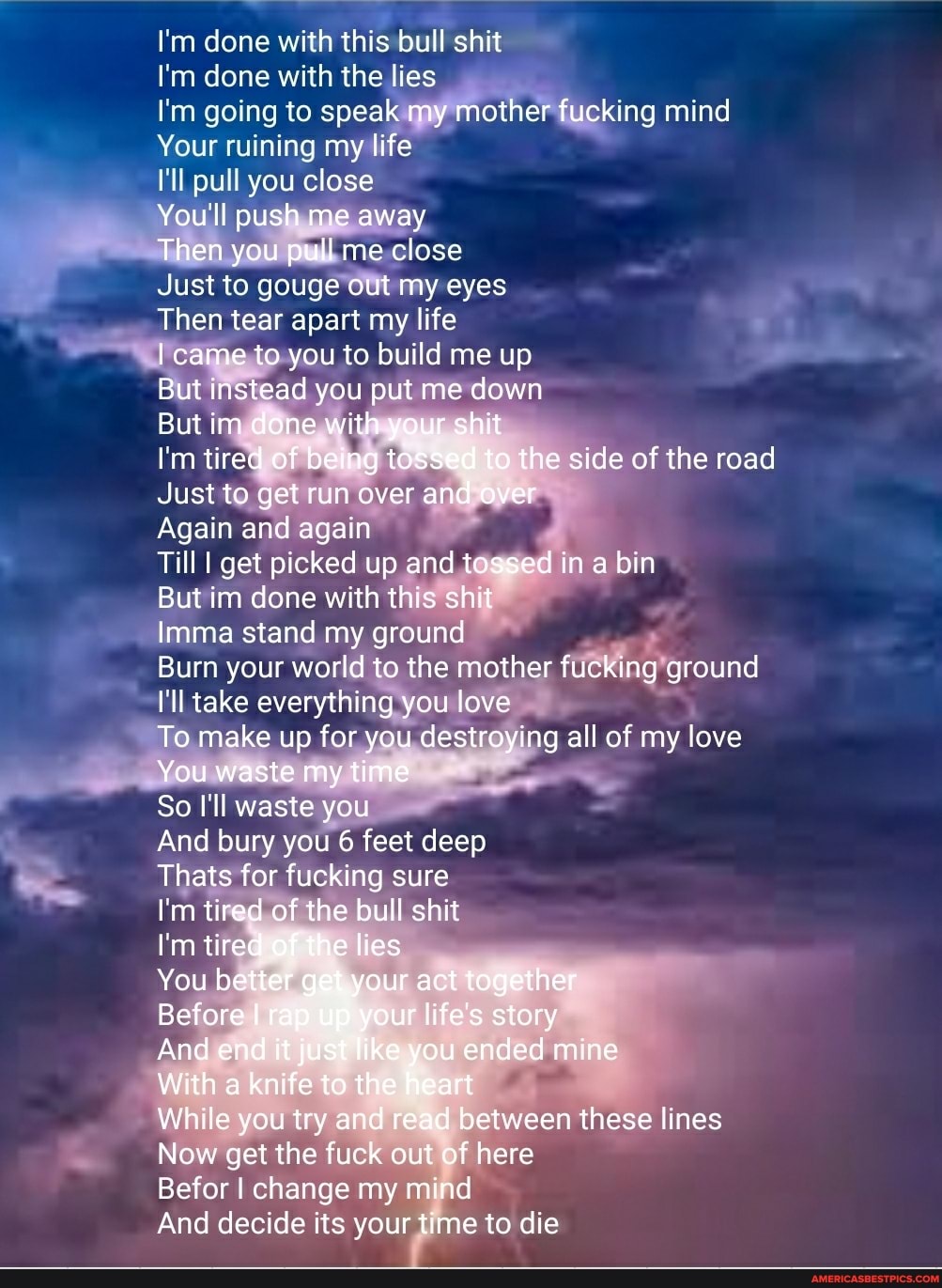 I'm done with this bull shit
I'm done with the lies
I'm going to speak my mother fucking mind
Your ruining my life
I'll pull you close
You'll push me away
Then you pull me close
Just to gouge out my eyes
Then tear apart my life
came to you to build me up
But instead you put me down
But im done with your shit
I'm tired of being tossed to the side of the road
Just to get run over and over
Again and again
Till I get picked up and tossed in a bin
But im done with this shit
Imma stand my ground
Burn your world to the mother fucking ground
I'll take everything you love
To make up for you destroying all of my love
You waste my time
So I'll waste you
And bury you 6 feet deep
Thats for fucking sure
I'm tired of the bull shit
I'm tired of the lies
You better get your act together
Before I rap up your life's story
And end it just fike you ended mine
With a knife to the heart
While you try and read between these lines
Now get the fuck out of here
Befor I change my mind
And decide its your time to die