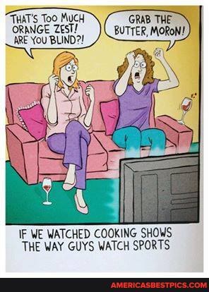 THAT'S Too MUCH ORANGE ZesT!
ARE YOU BLIND?!
GRAB THE BUTTER, MORON!
IF WE WATCHED COOKING SHOWS THE WAY GUYS WATCH SPORTS