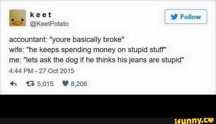@KeetPotatO
accountant: "youre basically broke"
Wife: ”he keeps spending money on stuptd stuff“
me: "lets ask the dog if he thinks his jeans are stupid"
4:44 PM
-
27 Oct 2015 -