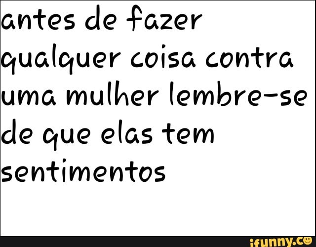 antes de fazer
qualquer coisa contra
uma
mulher lembre-se
de que elas tem
sentimentos