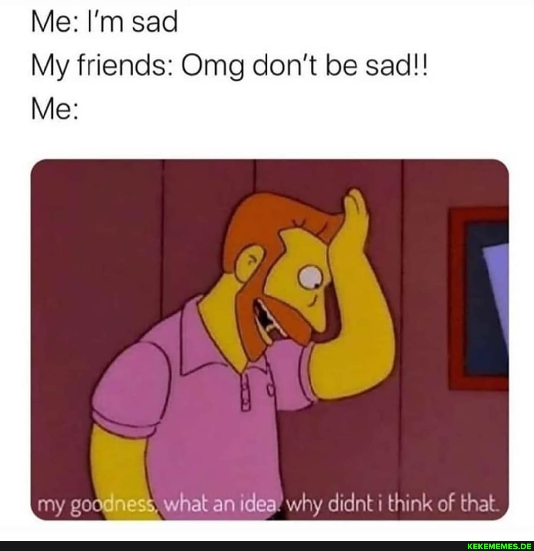 Me: I'm sad
My friends: Omg don't be sad!!
Me:
my odness, What an idea' why didnt i think of that