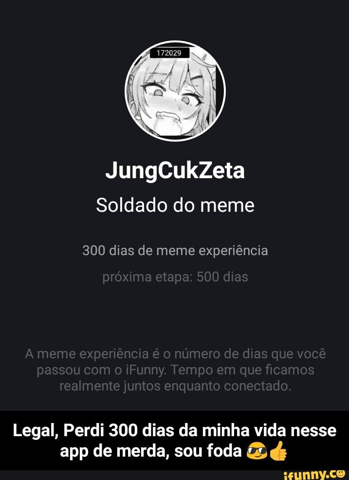 JungCukZeta
Soldado do meme
300 dias de meme experiência
meme experiencia é o número de dias que voce passou com o iFunny. Tempo em que ficamos realmente juntos enquanto conectado.
Legal, Perdi 300 dias da minha vida nesse app de merda, sou foda - Legal, Perdi 300 dias da minha vida nesse app de merda, sou foda 😎👍