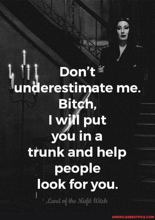 Don't 2 underestimate me.
Bitch, will put you ina trunk and help people
look for you.
of