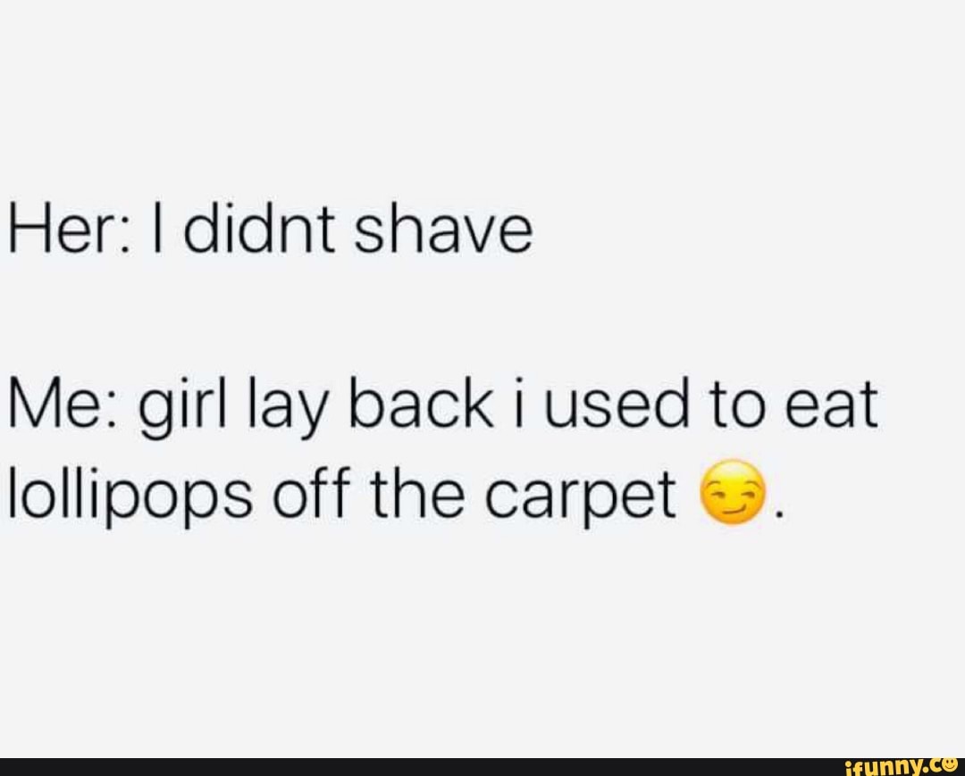 Her: I didnt shave
Me: girl lay back i used to eat
lollipops off the carpet