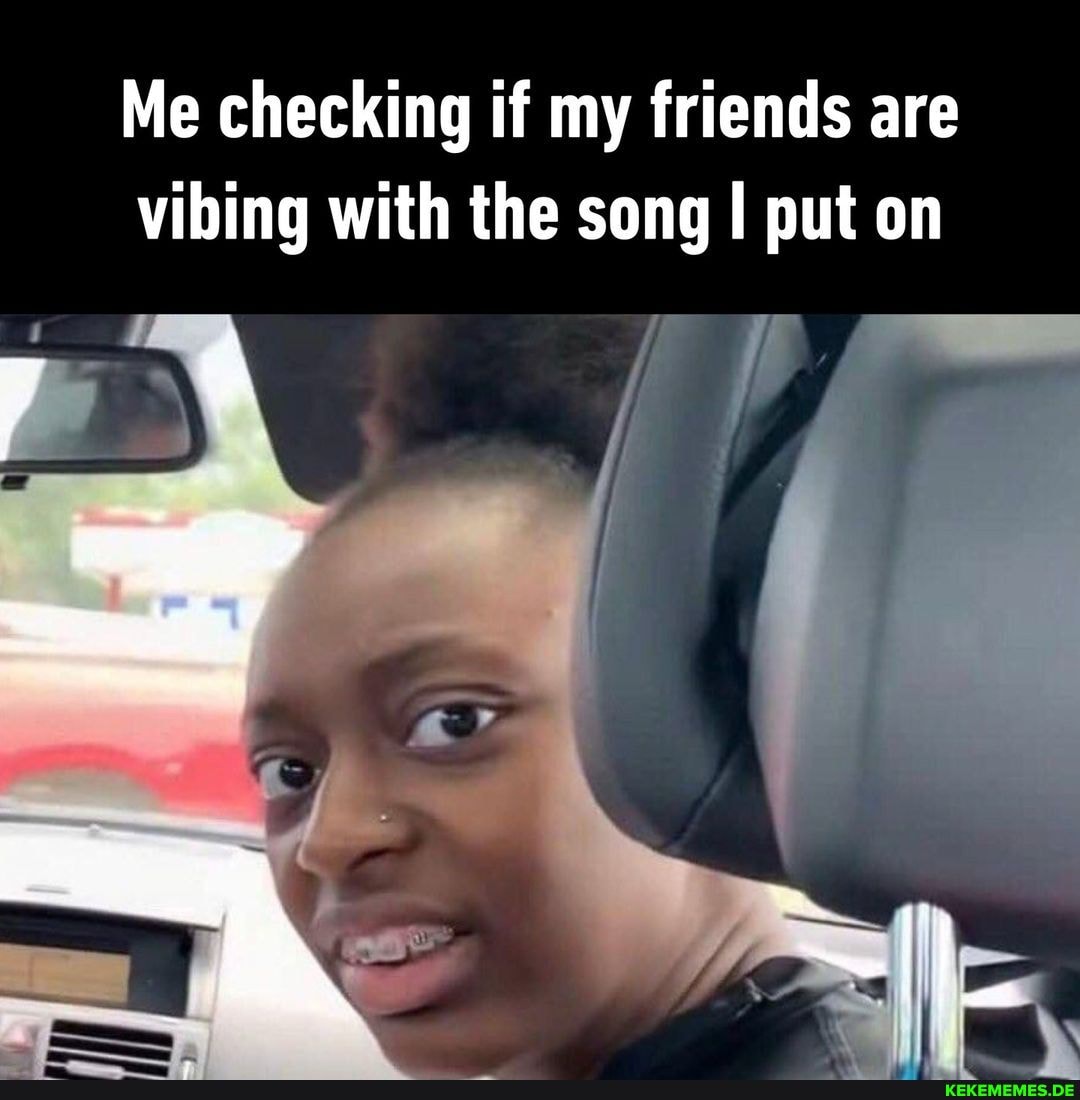 Me checking if my friends are vibing with the song put on