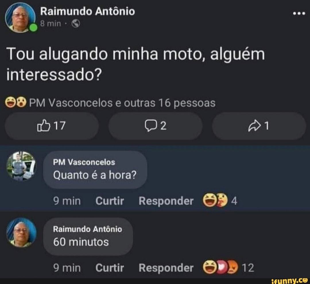 Raimundo Antônio
Tou alugando minha moto, alguém interessado?
PM Vasconcelos e outras 16 pessoas
1917
PM Vasconcelos
Quanto é a hora?
9min Curtir Responder
Raimundo Antônio
60 minutos
9min Curtir Responder SPD 12