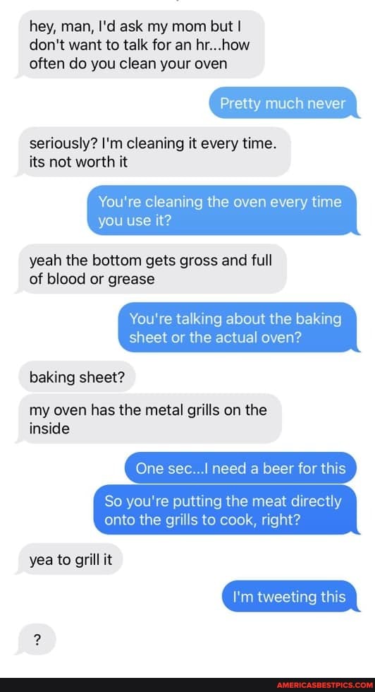 hey, man, I'd ask my mom but I don't want to talk for an hr...how often do you clean your oven
seriously? I'm cleaning it every time.
its not worth it
Pretty much never
You're cleaning the oven every time
you use it?
yeah the bottom gets gross and full of blood or grease
You're talking about the baking sheet or the actual oven?
baking sheet?
my oven has the metal grills on the
inside
One sec need a beer for this
So you're putting the meat directly onto the grills to cook, right? yea to grill it
I'm tweeting this