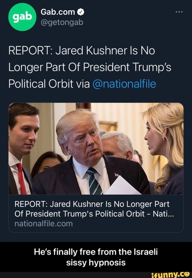gab
REPORT: Jared Kushner Is No
Longer Part Of President Trump's
Political Orbit via @nationalfile
REPORT: Jared Kushner Is No Longer Part
Of President Trump's Political Orbit - Natl
He's finally free from the Israeli sissy hypnosis - He’s finally free from the Israeli sissy hypnosis