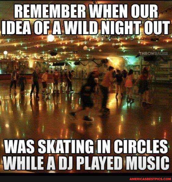 REMEMBER WHEN OUR IDEA OF A WILD NIGHT OUT
WHILE WAS SKATING IN MUSIC
