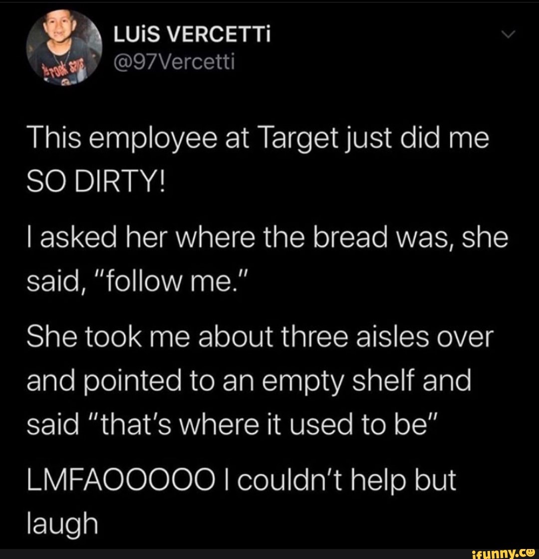 LUiS VERCETTi
This employee at Target just did me
SO DIRTY!
I asked her where the bread was, she said, "follow me."
She took me about three aisles over and pointed to an empty shelf and said "that's where it used to be"
LMFAOOOOO I couldn't help but laugh