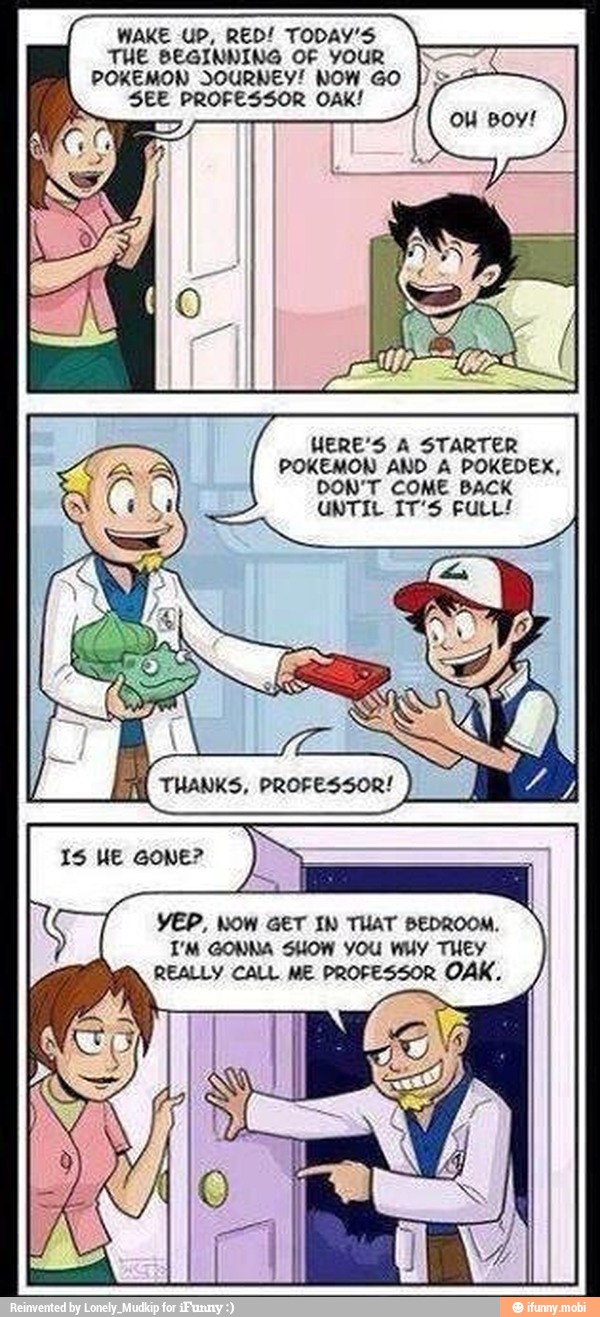 THE BEGINNING OF YOUR I
POKEMON JOURNEY! NOW GO
SEE PROFESSOR OAK!
WERE'S A STARTER
POKEMON AND A POKEDEX,
DON'T COME BACK
UNTIL IT'S FULL!
I
YEP, NOW GET IN THAT BEDROOM.
T'M GONNA SHOW YOU WHY THEY
REALLY CALL ME PROFESSOR OAK.