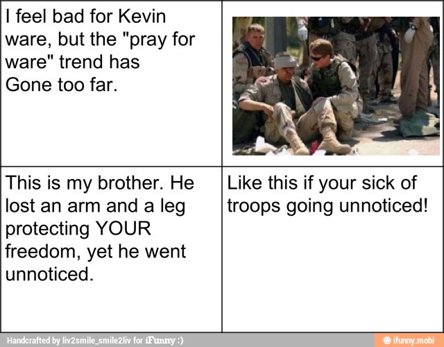 I feel bad for Kevin
ware, but the "pray for
ware" trend has
Gone too far.
This is my brother. He
lost an arm and a leg
protecting YOUR
freedom, yet he went
unnoticed.
Like this if your sick of
troops going unnoticed!