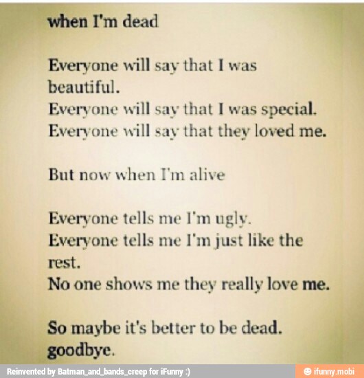 Everyone will say that I was
beautiful.
Everyone will say that I was
special.
Everyone will say that they loved me.
But now
when 'm alive
Everyone tells me
Everyone tells me I'm just like the
a
No one shows me they really love me.
So maybe it's better to be dead.
goodbye.