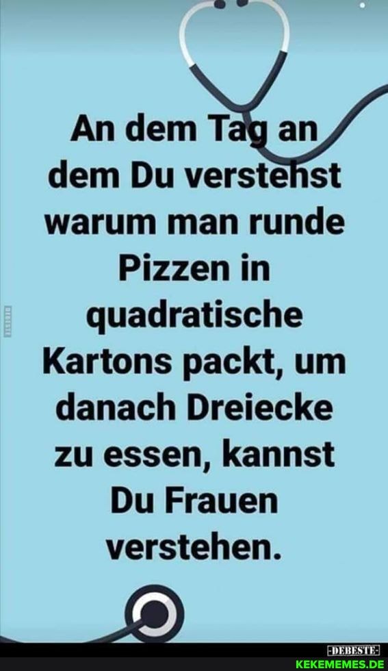 An dem Tay an dem Du verstehst warum man runde
Pizzen in quadratische
Kartons packt, um danach Dreiecke zu essen, kannst
Du Frauen verstehen.