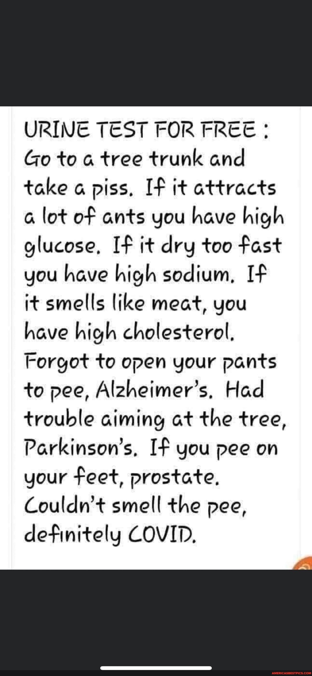 URINE TEST FOR FREE :
Go to tree trunk and take a piss. If it attracts lot of ants you have high glucose, If it dry too fast you have high sodium, If it smells like meat, you have high cholesterol,
Forgot to open your pants to pee, Alzheimer's, Had trouble aiming at the tree,
Parkinson's, If you pee on your feet, prostate,
Couldn't smell the pee, definitely COVID,
