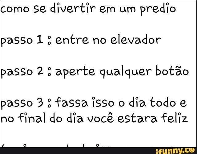 como se divertir em um
predio
passo 1 entre no
elevador
passo 2: aperte qualquer botão
passo 3: fassa isso o
dia todo e
no
final do dia você estara feliz