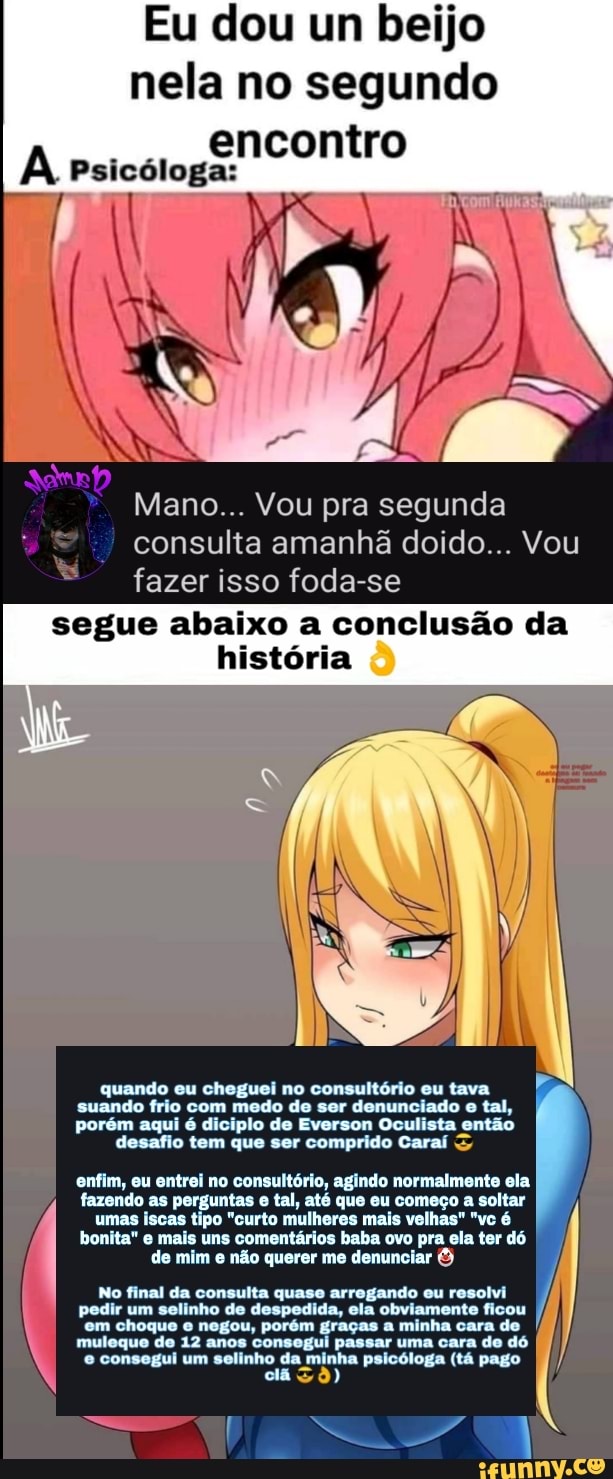 Eu dou um beijo nela no segundo encontro
IN
Psicóloga:
Mano... Vou pra segunda consulta amanhã doido... Vou
fazer isso foda-se
segue abaixo a conclusão da
história
quando eu cheguei no consultório eu tava suando frio com medo de ser denunciado e tal, porém aqui é diciplo de Everson Oculista então desafio tem que ser comprido Caraí
enfim, eu entrei no consultório, agindo normalmente ela fazendo as perguntas e tal, até que eu começo a soltar umas iscas tipo "curto mulheres mais velhas" "vc é bonita" e mais uns comentários baba ovo pra ela ter dó de mim e não querer me denunciar &
No final da consulta quase arrogando eu resolvi pedir um selinho de despedida, ela obviamente ficou
em choque negou, porém graças passar minha ama cara cara de
muleque de 12 anos consogui passar uma cara de dó
WW consegui solinho" minha psicóloga (tá pago