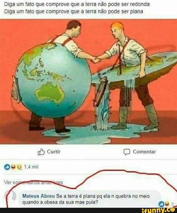 Diga um fato que comprove que a terra não pode ser redonda
Diga um fato que comprove que a terra não pode ser plana
Cuntir Comentar
esag t4mi
Ver
Mateus Abreu Se a terra é plana pq ela n quebra no meio quando a obesa da sua mae pula? os