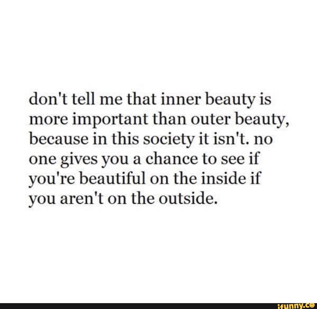 don't tell me
that inner beauty is
more important than outer beauty,
because in this society it isn't. no
one gives you a
chance to see
if
you're beautiful on
the inside if
you aren't on the outside.