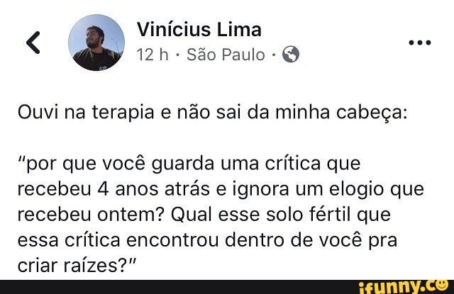 12 h São Paulo Q
Ouvi na terapia e não sai da minha cabeça:
"por que você guarda uma
crítica que
recebeu 4 anos atrás e ignora um elogio que
recebeu ontem? Qual esse solo fértil que
essa crítica encontrou dentro de você pra
criar raízes?"