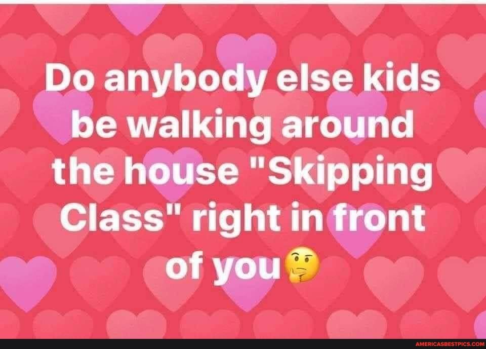 Do anybody else kids be walking around the house "Skipping
Class" right in front of you