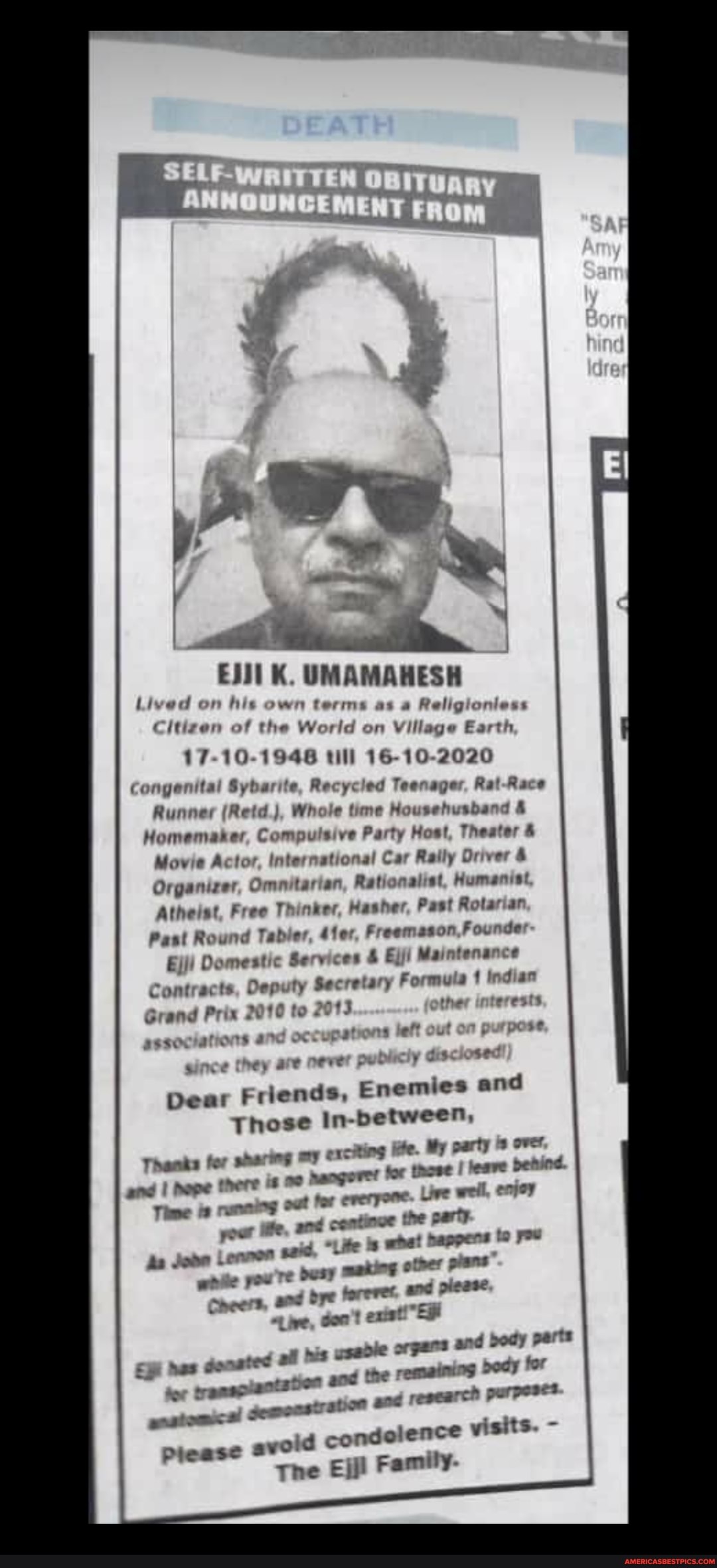 EJI1 K. UMAMAHESH
terms as Religioniess
Lived on fils
Citizen of the World on Village Earth
Citiven "
17-10-1946 till 16-10-2020
Congenital Sybarite, Recycled Teenager, Rat-Race
Runner (Retd), Whole time Househusband &
for Compulsive Party Host, Theater
Movie Act
Movie Actor, international Car Raily Oriver &
Movie Act
Organizer
Omnitartan, Rationalist, Humanist
Organizer
Atheist, Free Thinker, Hasher, Past Rotarian
Past Round Tabler, 41er, Freemason Founder
Ejji Domestic
Domestic Services & Ejji Maintenance
Ejji Domestic
Contracts, Deputy Secretary
Grand Prix 2010 to 2013
sssociationts of pat
hey are peve pel
Dear Friends, En
Those In- petween,
ife. party over,
ger for those I leave denind.
Liwe weil, enjoy
far
emies and
Thanks for sharing and I Nope trere 92 naogorm
Time is running out for everyone pour ie, and coatinve the party
As Jobe Lennen seid, "Lite bappens to wrae pow ve desy other prans
Cheers, and bye foreres and piease
"Lie, son! donated af ysaole and the remaining for
y perts
nas donated af ben and
tor translants past aboe
research purpeses
gestomc a! piease avold co ndolence visits.
The Ej Family-