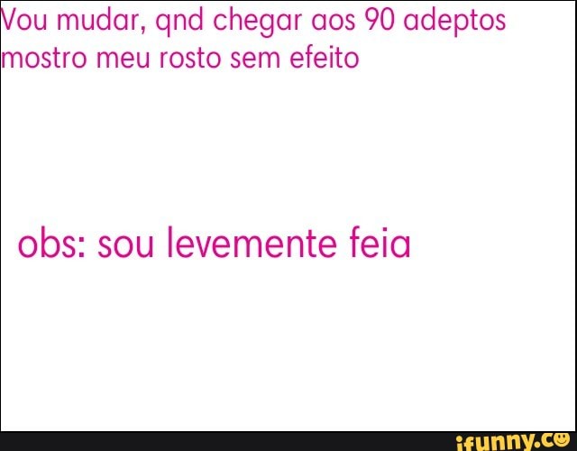 ou mudar, qnd chegar aos 90 adeptos
mostro meu rosto sem efeito
obs: sou levemente feia