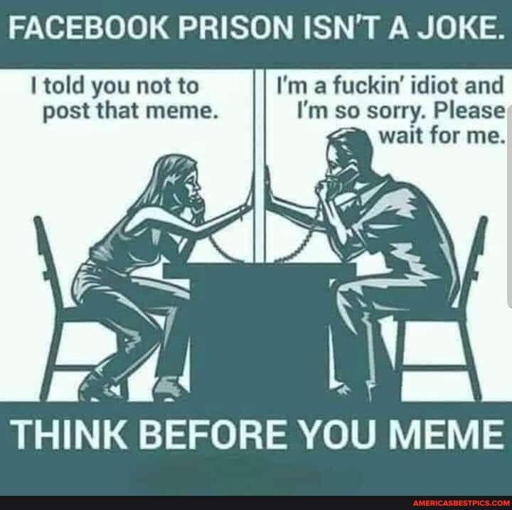 Facebook Prison Isn T A Joke Told You Not To I M A Fuckin Idiot And Post That Meme I M So Sorry Please Wait For Me Think Before You Meme America S Best Pics