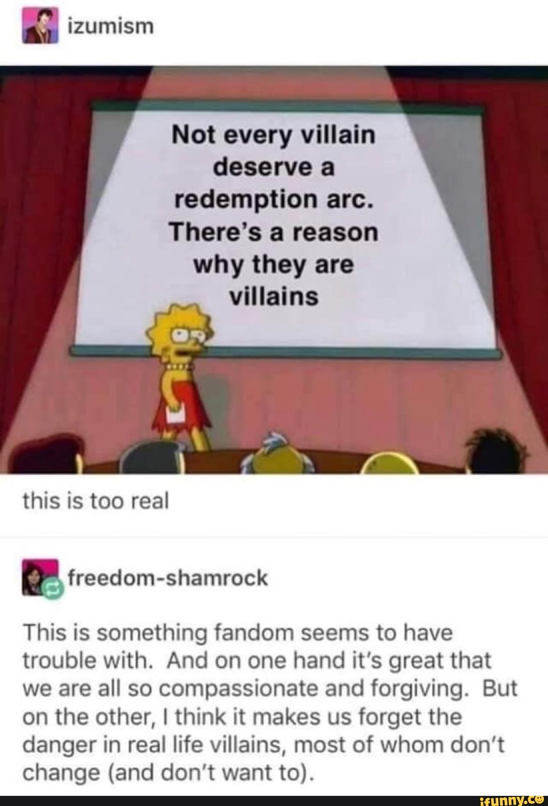 Not every villain
deserve a
redemption arc.
There's a reason
why they are
villains
this is too real
This is something fandom seems to have
trouble with. And on one hand it's great that
we are all so compassionate and forgiving. But
on the other, I think it makes us forget the
danger in real life villains, most of whom don't
change (and don't want to).