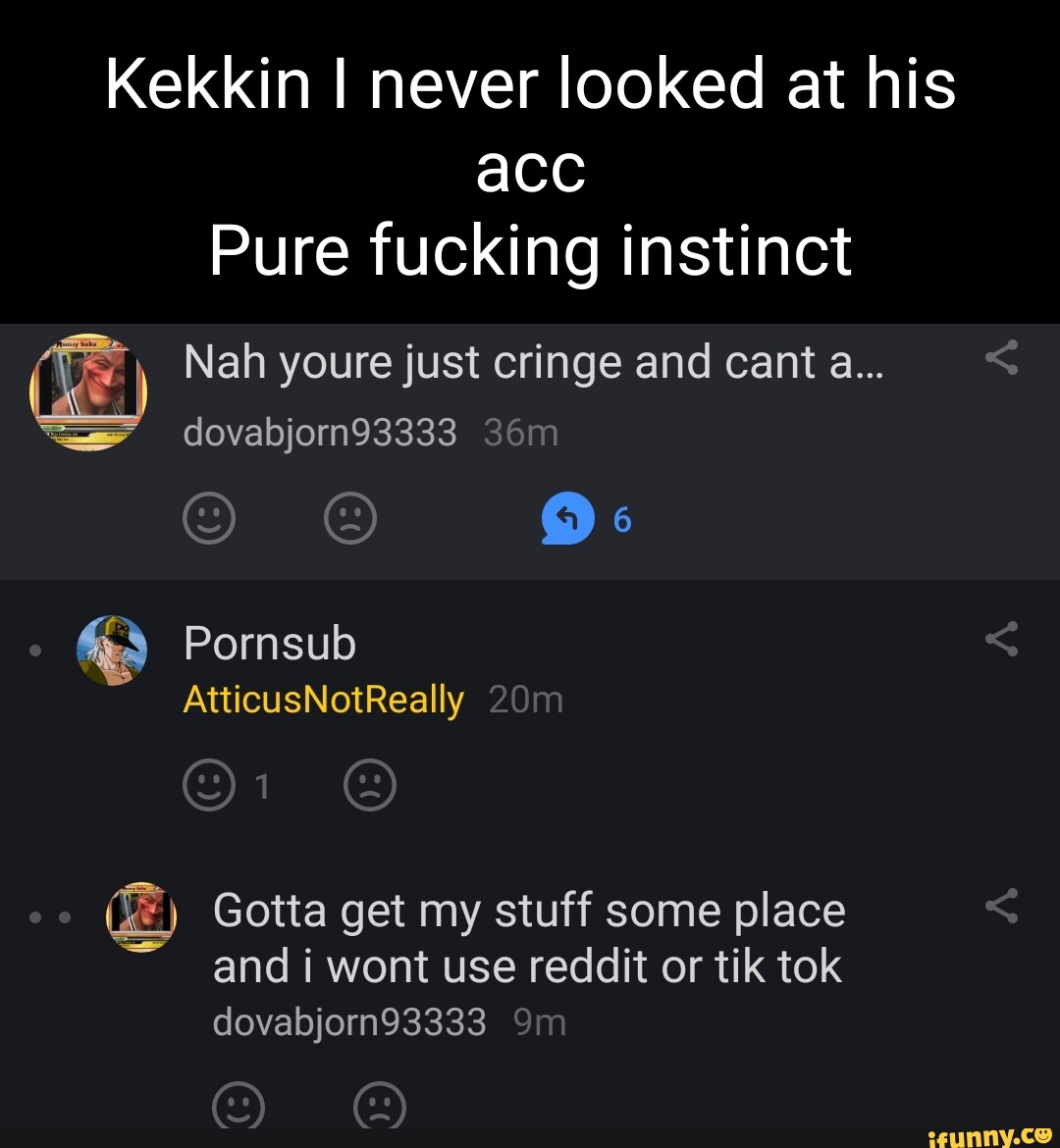 Pornsub - Kekkin I never looked at his acc Pure fucking instinct Nah youre just  cringe and cant