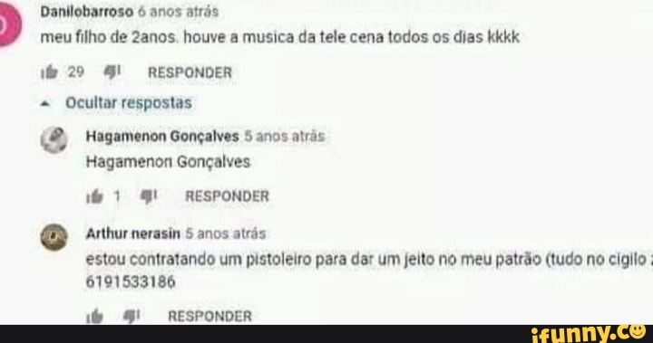 Danilobarroso anos atrás meu filho de 2anos. houve a musica da tele cena todos os dias kkkk
29 RESPONDER Ocultar respostas
Hagamenon Gonçalves 5 anos atrás
Hagamenon Gonçalves
RESPONDER
Arthur nerasin 5 anos atrás estou contratando um pistoleiro para dar um jeito no meu patrão (tudo no cigilo
6791533186
9! RESPONDER