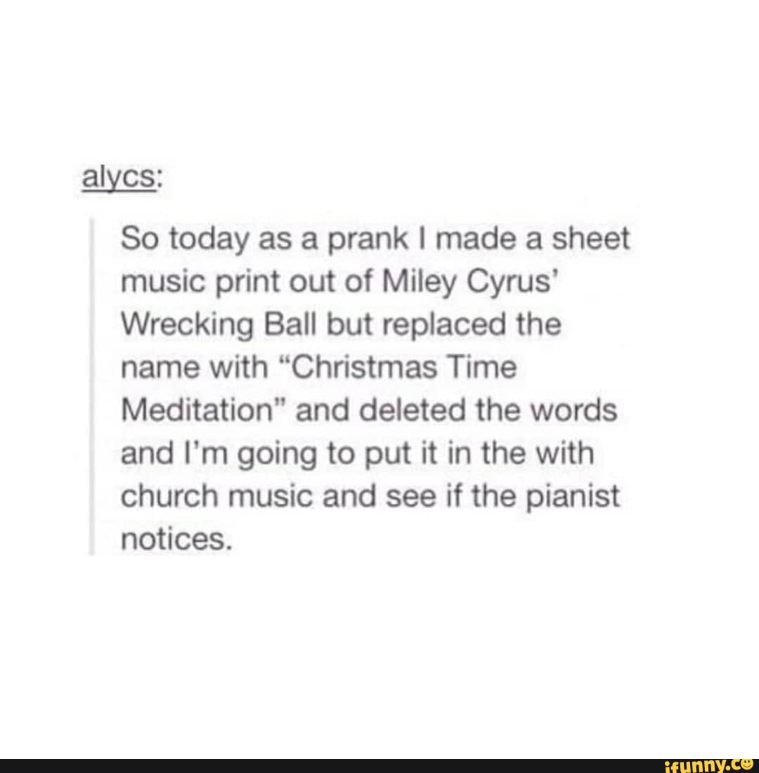 alycs:
So today as a prank I made a sheet music print out of Miley Cyrus'
Wrecking Ball but replaced the name with "Christmas Time
Meditation" and deleted the words and I'm going to put it in the with church music and see if the pianist notices.