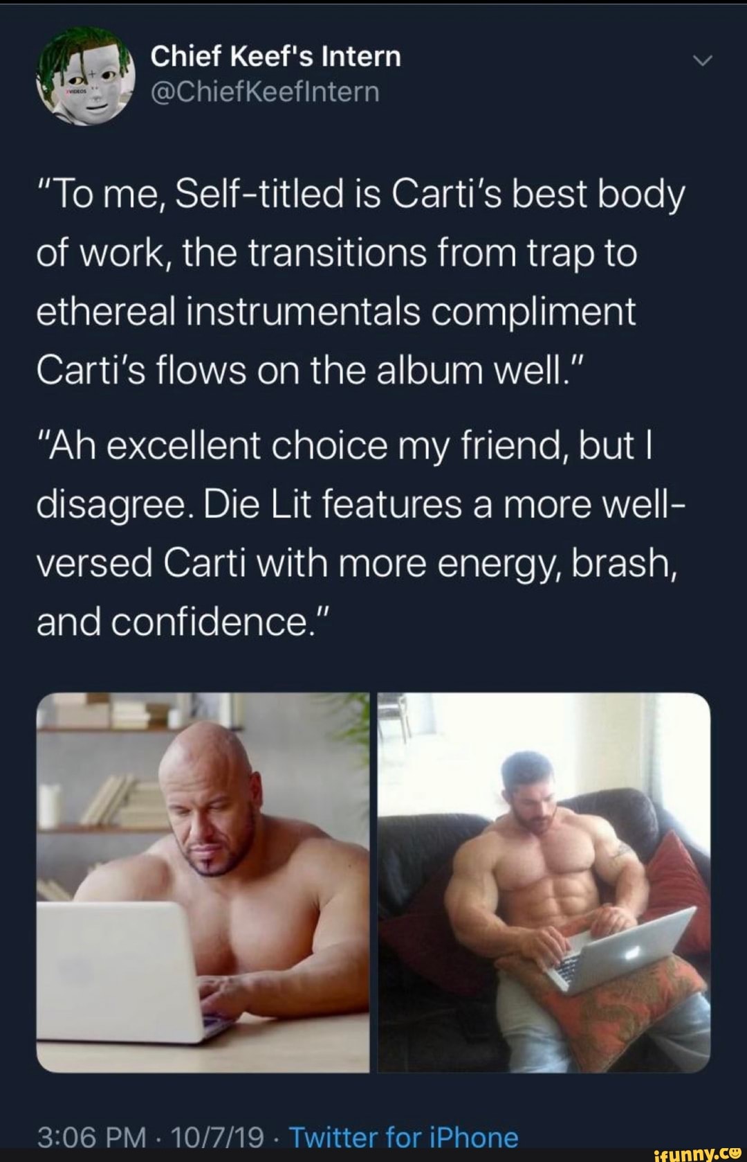 "To me, Self-titled is Carti's best body
of work, the transitions from trap to
ethereal instrumentals compliment
Carti's flows on the album well."
"Ah excellent choice my friend, but I
disagree. Die Lit features a more well-
versed Carti with more energy, brash,
and confidence."
3:06 PM
10/7/19
Twitter for iPhone