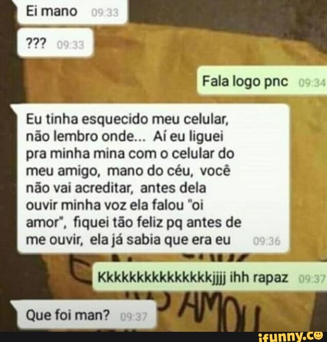 Fala logo pnc 0534
Eu tinha esquecido meu celular,
não lembro onde... Aí eu liguei
pra minha mina com o celular do
meu amigo, mano do céu, você
não vai acreditar, antes dela
ouvir minha voz ela falou "oi
amor", fiquei tão feliz pq antes de
me ouvir, ela já sabia que era eu
Kkkkkkkkkkkkkkkijjj ihh rapaz 097