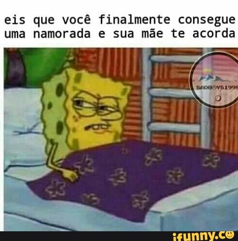 eis que você finalmente consegue
uma namorada e sua mãe te acorda