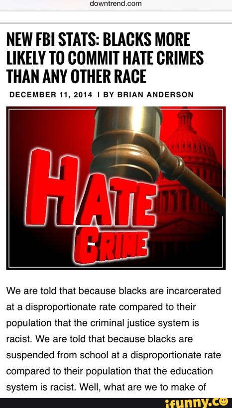 NEW FBI STATS: BlAGKS MORE
lIKElY T0 COMMIT HATE CRIMES
THAN ANY OTHER RAGE
DECEMBER 11, 2014 lav BRIAN ANDERSON
We are told that because blacks are incarcerated
al a disproportionate rate compared to their
population that the criminal justice system is
racist. We are told that because blacks are
suspended (rom school at a disproportionate rake
compared 10 their population that the education
system is racxst. WeIL what are we to make of