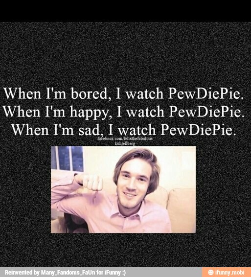 When I'm bored, I watch PewDiePie.
When I'm happy, I watch PewDiePie.
When I'm sad. PewDiePie.