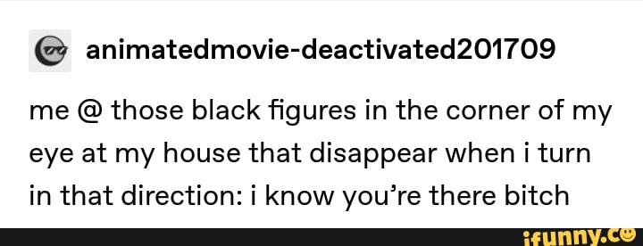 me those black figures in the corner of my
eye at my house that disappear when i turn
in that direction: i know you're there bitch