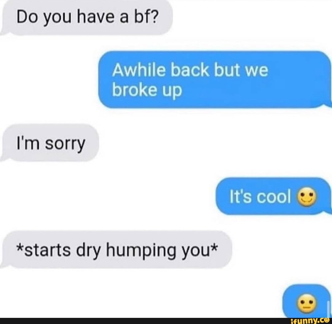 Do you have a bf? Awhile back but we broke up *starts dry humping you ...