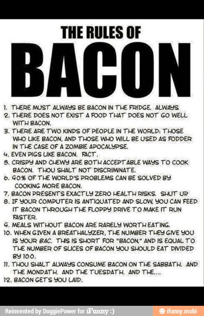 re
THE RULES OF
1. THERE MUST ALWAYS BE BACON IN THE FRIDGE ALWAYS.
2. THERE DOES NOT EXIST A FOOD THAT DOES NOT GO WELL
WITH BACON.
3. THERE ARE TWO KINDS OF PEOPLE IN THE WORLD: THOSE
WHO IKE BACON, AND THOSE WHO WILL BE USED AS FODDER
IN THE CASE OF A ZOMBIE APOCALYPSE.
4, EVEN PIGS UKE BACON. FACT.
5. CRISPY AND CHEWY ARE BOTH ACCEPT ABLE WAYS TO COOK
BACON. THOU SHALT NOT DISCRIMINATE,
6. 40% OF TLE WORLD'S PROBLEMS CAN BE SOLVED BY
COOKING MORE BACON.
7. BACON PRESENTS EXACTLY ZERO HEALTH RISKS. SHUT UR'
8. IF YOUR COMPUTER IS ANTIQUATED AND SLOW, YOU CAN FEED.
IT BACON THROUGH THE FLOPPY DRIVE TO MAKE IT RUN
FASTER,
G. MEALS WITHOUT BACON ARE RARELY WORTH EATING,
10. WHEN GIVEN A BREATHALYZER, THE NUMBER THEY GIVE YOU
IS YOUR BAC. THS IS SHORT FOR "BACON." AND IS EQUAL TO
THE NUMBER OF SLICES OF BACON YOU SHOULD EAT DIVIDED
84100.
1. THOU SHALT ALWAYS CONSUME BACON ON THE SABBATH, AND
THE MONDATH. AND THE TUESDATH, AND THE.
12, BACON GET'S YOU LA.