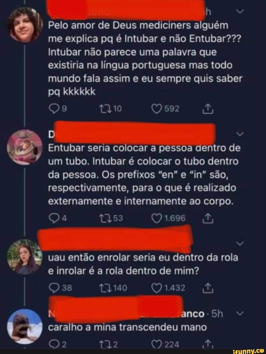 Pelo amor de Deus mediciners alguém me explica pq é Intubar e não Entubar???
Intubar não parece uma palavra que existiria na língua portuguesa mas todo mundo fala assim e eu sempre quis saber
pq kkkkkk
Qs
Entubar seria colocar a pessoa dentro de um tubo. Intubar é colocar o tubo dentro da pessoa. Os prefixos "en" e "in" são, respectivamente, para o que é realizado externamente e internamente ao corpo.
uau então enrolar seria eu dentro da rola e inrolar é a rola dentro de mim?
os (91432
anco 5
J caralho a mina transcendeu mano
()2 (9 224