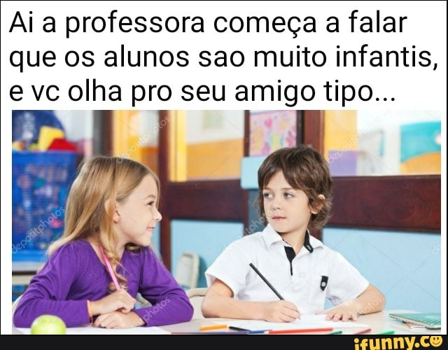 Ai a professora começa a falar
que os alunos sao muito infantis,
e vc olha pro seu amigo tipo...