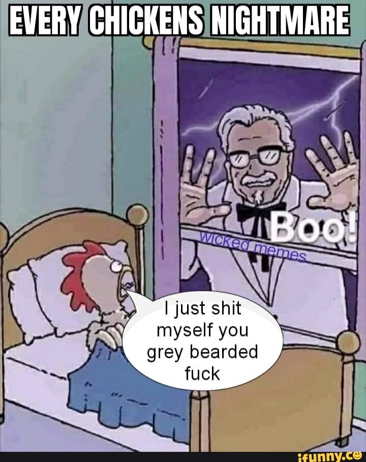 EVERY CHICKENS NIGHTMARE
Boo!
I just shit
myself you
grey bearded fuck
