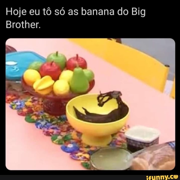 Hoje eu tô só as banana do Big
Brother.