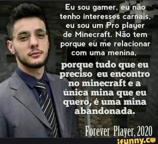 tenho interesses carnais
eu sou um Pro player
de Minecraft. Não tem
porque eu
me relacionar
com uma menina,
porque tudo que eu
preciso eu encontro
no minecraft e a
7) poled mina eu
y abandonada.
I