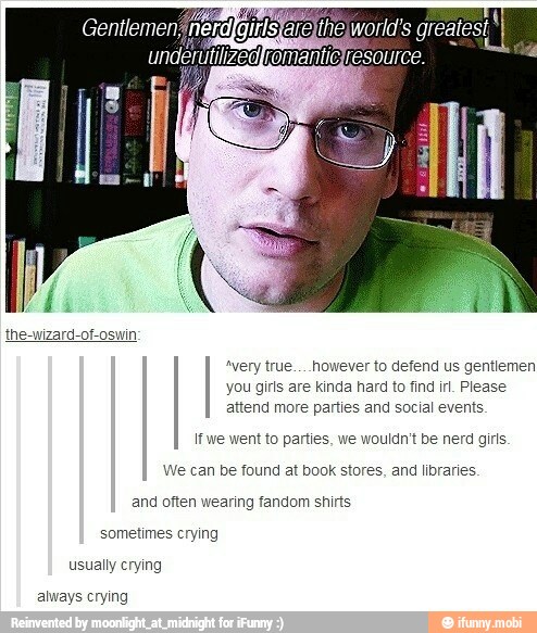 "very true... however to defend us gentiemen
you girls are kinda hard to find irl. Please
attend more parties and social events
If we went to parties, we wouldn't be nerd girls.
We can be found at book stores, and libraries
and often wearing fandom shirts
sometimes crying
usually crying
always crying