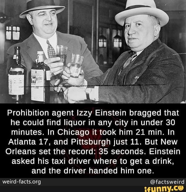 Prohibition agent Izzy Einstein bragged that
he could find liquor in any city in under 30
minutes. In Chicago it took him 21 min. In
Atlanta 17, and Pittsburgh just 11. But New
Orleans set the record: 35 seconds. Einstein
asked his taxi driver where to get a drink,
and the driver handed him one.
